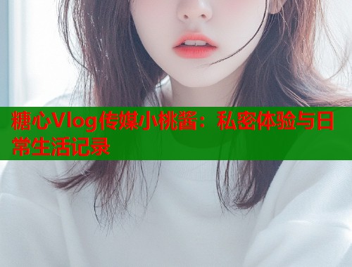 糖心Vlog传媒小桃酱：私密体验与日常生活记录