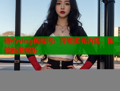 糖心vlog传媒污：探索多元内容，体验新潮娱乐