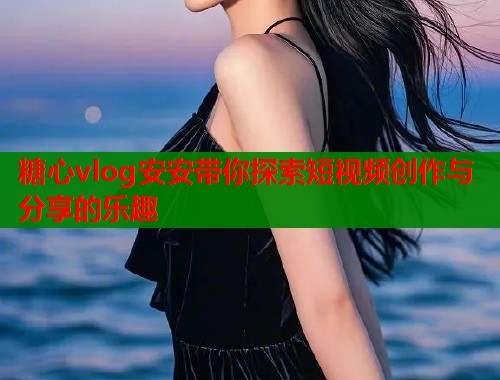糖心vlog安安带你探索短视频创作与分享的乐趣