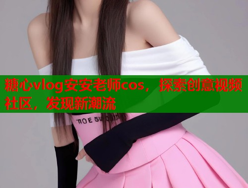 糖心vlog安安老师cos，探索创意视频社区，发现新潮流