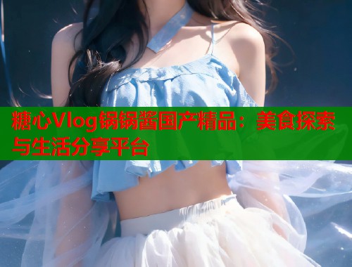 糖心Vlog锅锅酱国产精品：美食探索与生活分享平台