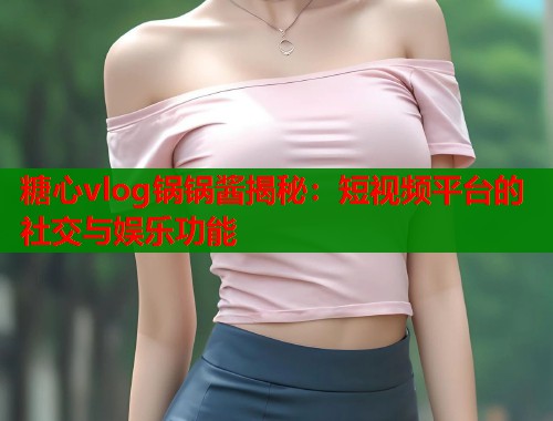 糖心vlog锅锅酱揭秘：短视频平台的社交与娱乐功能