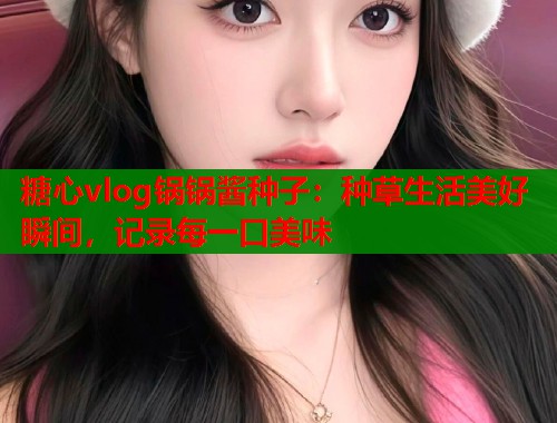 糖心vlog锅锅酱种子：种草生活美好瞬间，记录每一口美味