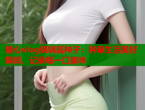 糖心vlog锅锅酱种子：种草生活美好瞬间，记录每一口美味
