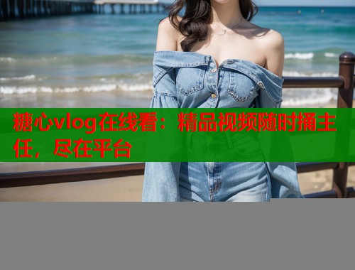 糖心vlog在线看：精品视频随时捅主任，尽在平台