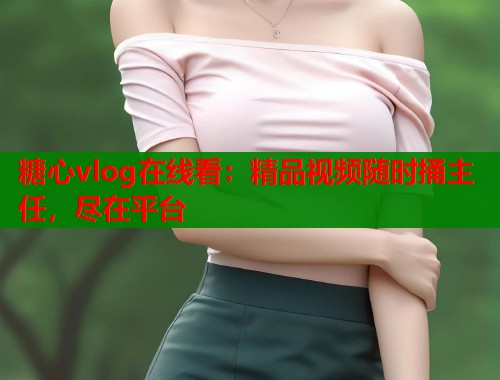 糖心vlog在线看：精品视频随时捅主任，尽在平台