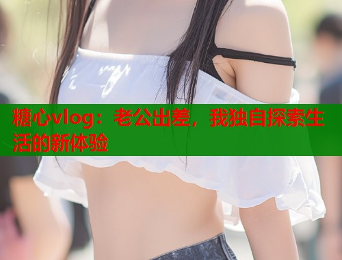 糖心vlog：老公出差，我独自探索生活的新体验