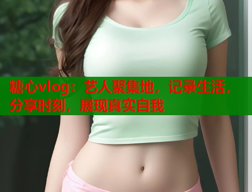 糖心vlog：艺人聚集地，记录生活，分享时刻，展现真实自我
