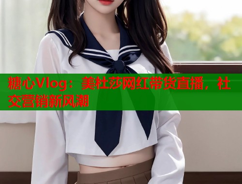 糖心Vlog：美杜莎网红带货直播，社交营销新风潮