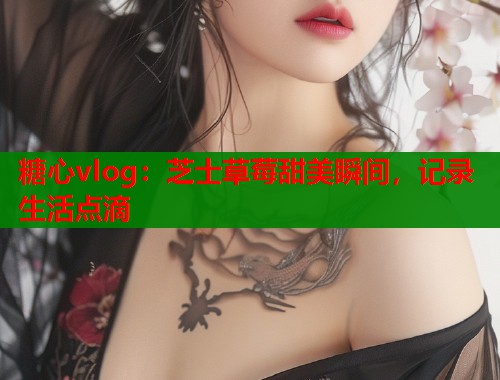 糖心vlog：芝士草莓甜美瞬间，记录生活点滴