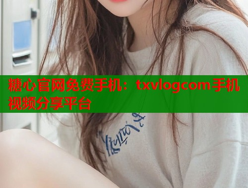 糖心官网免费手机：txvlogcom手机视频分享平台