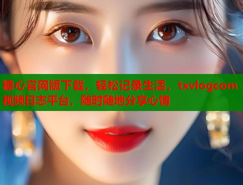 糖心官网版下载，轻松记录生活，txvlogcom视频日志平台，随时随地分享心情