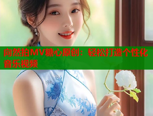 向然拍MV糖心原创：轻松打造个性化音乐视频