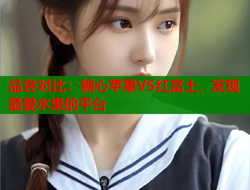 品尝对比：糖心苹果VS红富士，发现最爱水果的平台