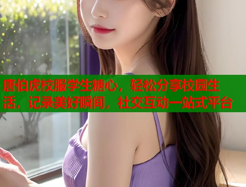 唐伯虎校服学生糖心，轻松分享校园生活，记录美好瞬间，社交互动一站式平台