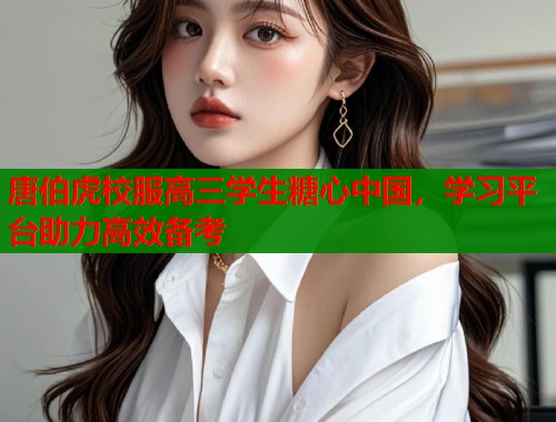 唐伯虎校服高三学生糖心中国，学习平台助力高效备考