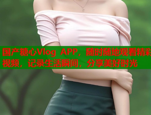 国产糖心Vlog APP，随时随地观看精彩视频，记录生活瞬间，分享美好时光