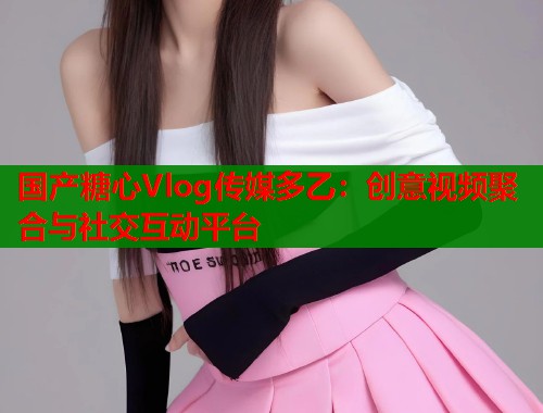 国产糖心Vlog传媒多乙：创意视频聚合与社交互动平台