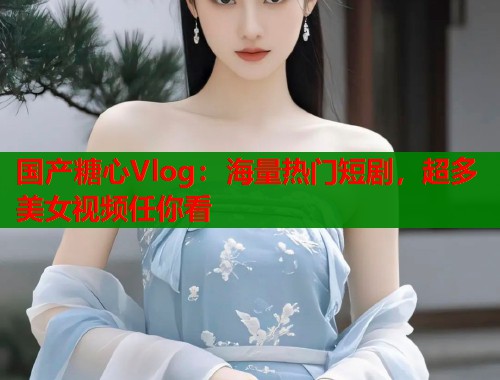 国产糖心Vlog：海量热门短剧，超多美女视频任你看