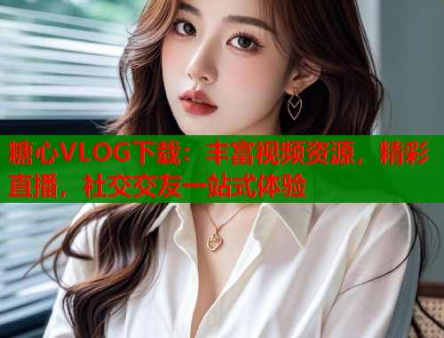 糖心VLOG下载：丰富视频资源，精彩直播，社交交友一站式体验