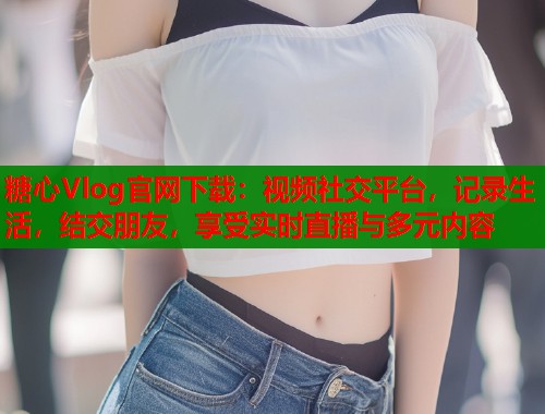 糖心Vlog官网下载：视频社交平台，记录生活，结交朋友，享受实时直播与多元内容