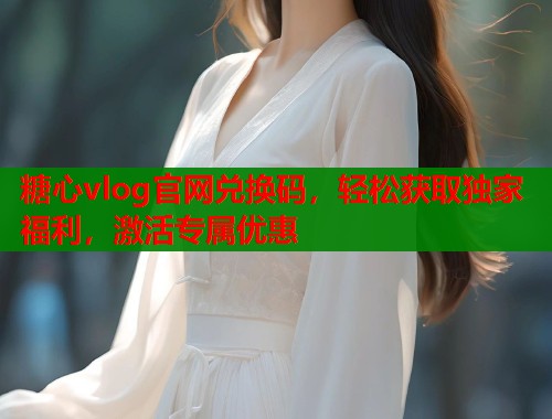 糖心vlog官网兑换码，轻松获取独家福利，激活专属优惠