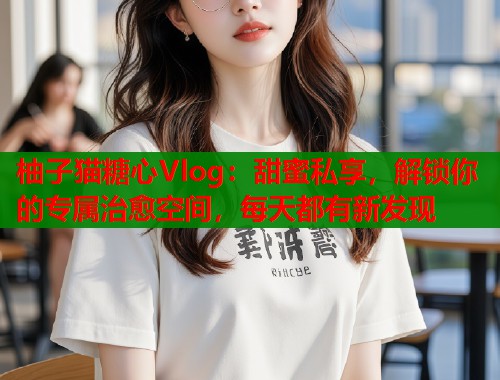 柚子猫糖心Vlog：甜蜜私享，解锁你的专属治愈空间，每天都有新发现