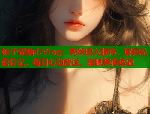 柚子猫糖心Vlog：肉丝映入眼帘，解锁私密日记，每日心动放送，甜腻等你体验