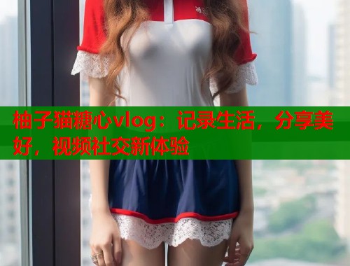 柚子猫糖心vlog：记录生活，分享美好，视频社交新体验
