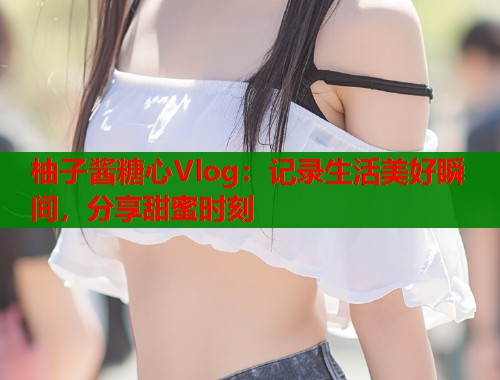柚子酱糖心Vlog：记录生活美好瞬间，分享甜蜜时刻