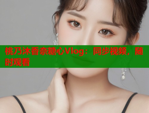 桃乃沐香奈糖心Vlog：同步视频，随时观看