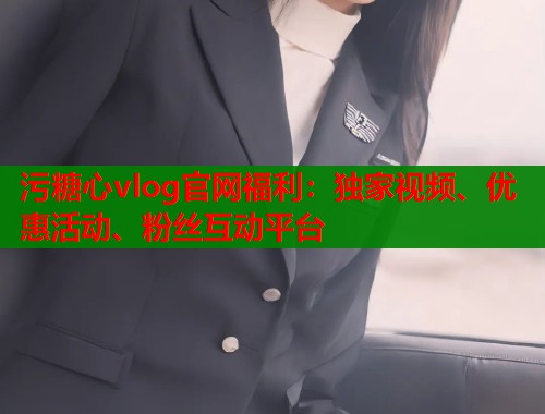 污糖心vlog官网福利：独家视频、优惠活动、粉丝互动平台