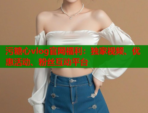 污糖心vlog官网福利：独家视频、优惠活动、粉丝互动平台