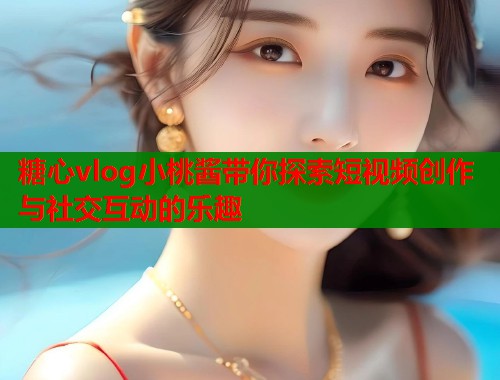 糖心vlog小桃酱带你探索短视频创作与社交互动的乐趣