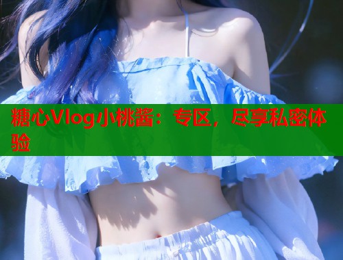 糖心Vlog小桃酱：专区，尽享私密体验