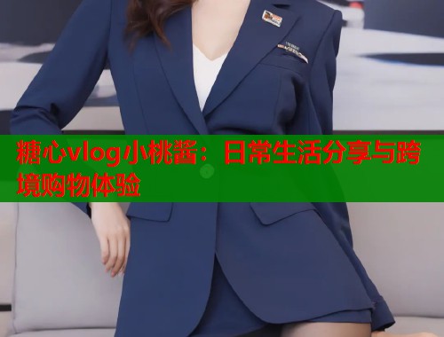 糖心vlog小桃酱：日常生活分享与跨境购物体验