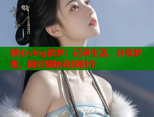 糖心vlog欲梦：记录生活，分享梦想，随时随地视频创作
