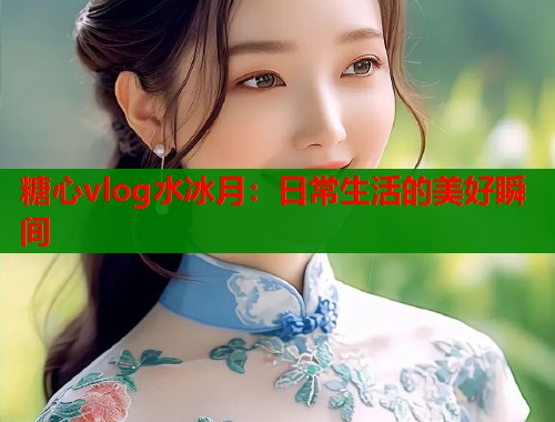 糖心vlog水冰月：日常生活的美好瞬间