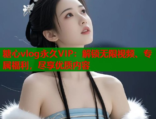 糖心vlog永久VIP：解锁无限视频、专属福利，尽享优质内容