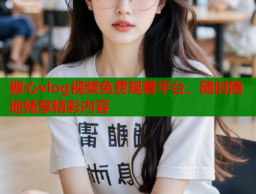 糖心vlog视频免费观看平台，随时随地畅享精彩内容