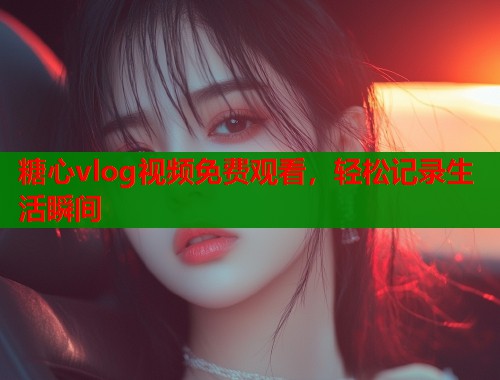 糖心vlog视频免费观看，轻松记录生活瞬间