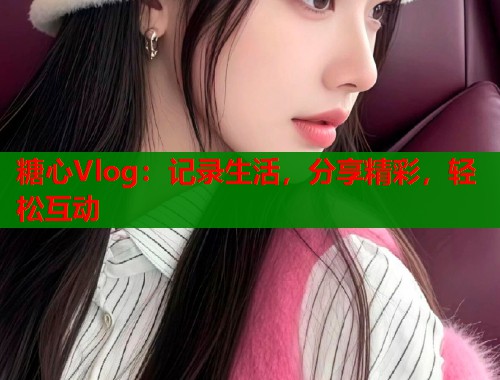 糖心Vlog：记录生活，分享精彩，轻松互动
