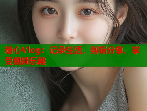 糖心Vlog：记录生活，剪辑分享，享受视频乐趣