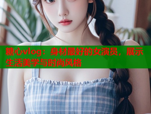 糖心vlog：身材最好的女演员，展示生活美学与时尚风格