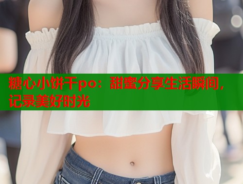 糖心小饼干po：甜蜜分享生活瞬间，记录美好时光