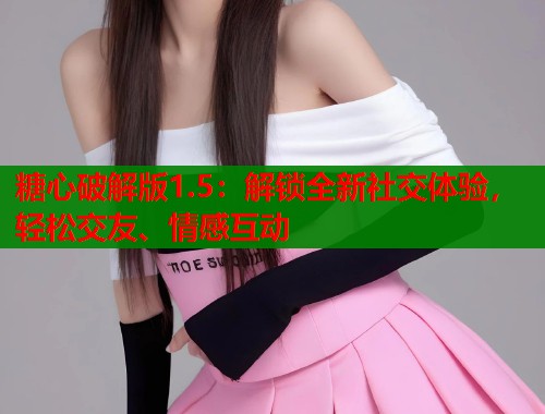 糖心破解版1.5：解锁全新社交体验，轻松交友、情感互动