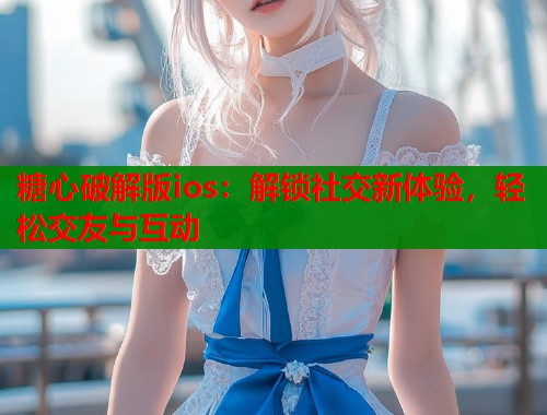 糖心破解版ios：解锁社交新体验，轻松交友与互动