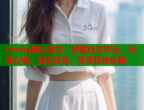 txvolg糖心官方：甜蜜社交平台，分享心情，结交好友，尽享互动乐趣