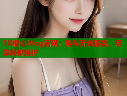 TX糖心Vlog官网：购车无忧服务，尽享保修维护