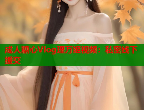 成人糖心Vlog理万姬视频：私密线下援交